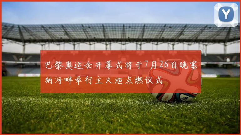 巴黎奥运会开幕式将于7月26日晚塞纳河畔举行主火炬点燃仪式