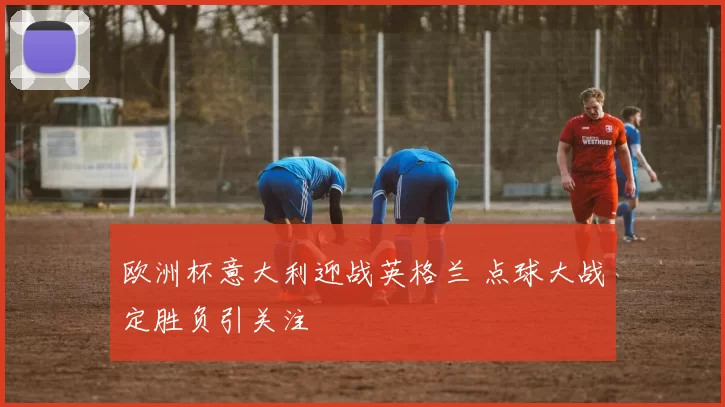 欧洲杯意大利迎战英格兰 点球大战定胜负引关注