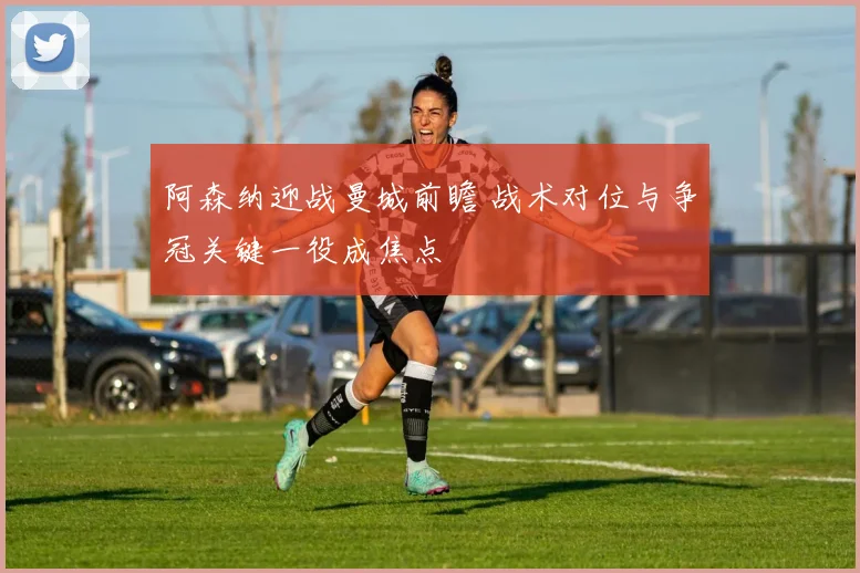阿森纳迎战曼城前瞻 战术对位与争冠关键一役成焦点