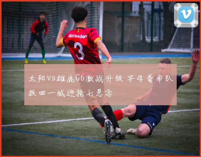 太阳vs雄鹿G6激战升级 字母哥率队扳回一城迎抢七悬念