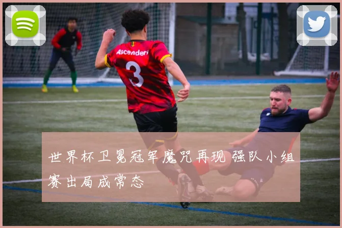 世界杯卫冕冠军魔咒再现 强队小组赛出局成常态