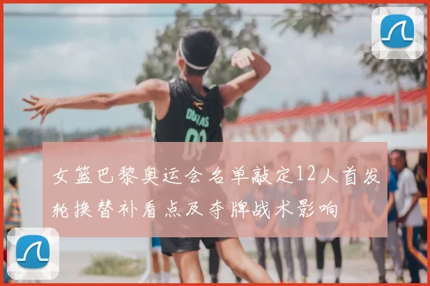 女篮巴黎奥运会名单敲定12人首发轮换替补看点及夺牌战术影响