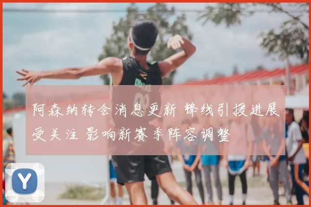 阿森纳转会消息更新 锋线引援进展受关注 影响新赛季阵容调整