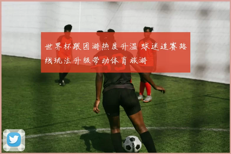 世界杯跟团游热度升温 球迷追赛路线玩法升级带动体育旅游