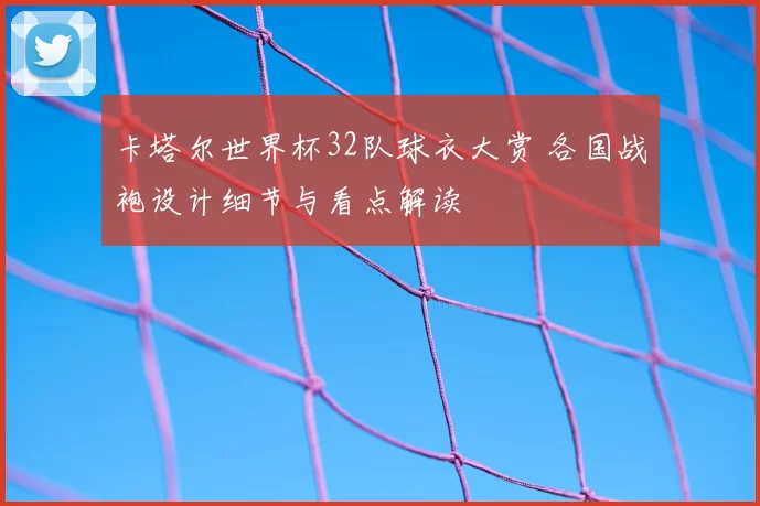 卡塔尔世界杯32队球衣大赏 各国战袍设计细节与看点解读